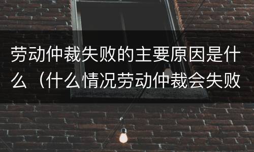 劳动仲裁失败的主要原因是什么（什么情况劳动仲裁会失败）