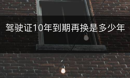 驾驶证10年到期再换是多少年