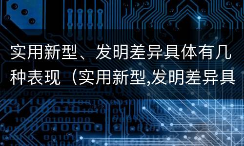 实用新型、发明差异具体有几种表现（实用新型,发明差异具体有几种表现为）