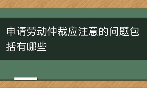 申请劳动仲裁应注意的问题包括有哪些