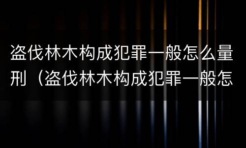 盗伐林木构成犯罪一般怎么量刑（盗伐林木构成犯罪一般怎么量刑的）