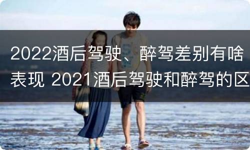 2022酒后驾驶、醉驾差别有啥表现 2021酒后驾驶和醉驾的区别