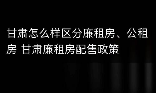 甘肃怎么样区分廉租房、公租房 甘肃廉租房配售政策