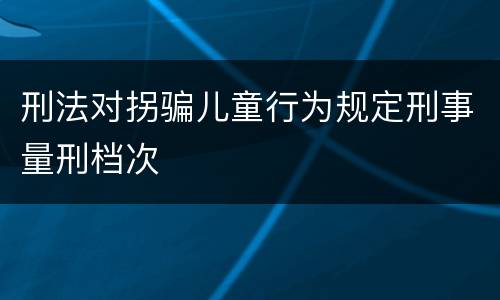 刑法对拐骗儿童行为规定刑事量刑档次