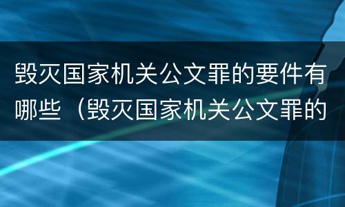 毁灭国家机关公文罪的要件有哪些（毁灭国家机关公文罪的要件有哪些）