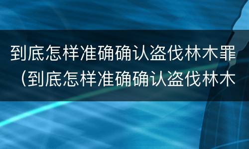 到底怎样准确确认盗伐林木罪（到底怎样准确确认盗伐林木罪立案）