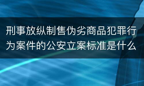 刑事放纵制售伪劣商品犯罪行为案件的公安立案标准是什么