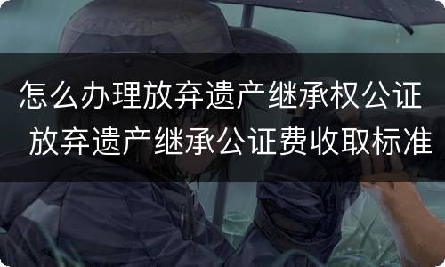 怎么办理放弃遗产继承权公证 放弃遗产继承公证费收取标准