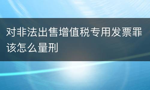 对非法出售增值税专用发票罪该怎么量刑