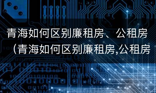 青海如何区别廉租房、公租房（青海如何区别廉租房,公租房和私租房）