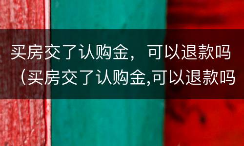 买房交了认购金，可以退款吗（买房交了认购金,可以退款吗）