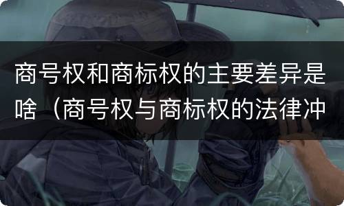 商号权和商标权的主要差异是啥（商号权与商标权的法律冲突与解决）