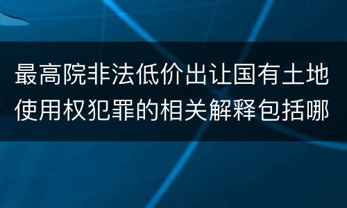 最高院非法低价出让国有土地使用权犯罪的相关解释包括哪些重要内容