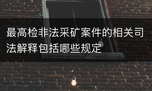 最高检非法采矿案件的相关司法解释包括哪些规定