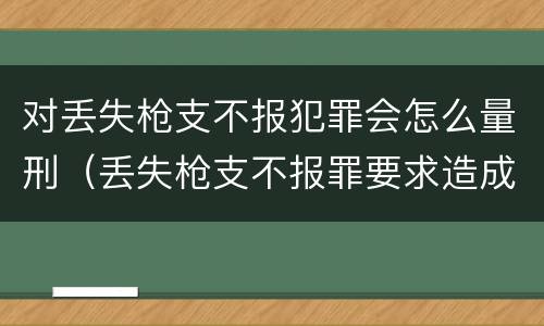 对丢失枪支不报犯罪会怎么量刑（丢失枪支不报罪要求造成了严重后果的才构成犯罪）