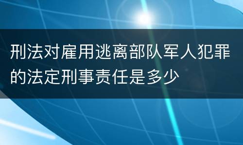 刑法对雇用逃离部队军人犯罪的法定刑事责任是多少