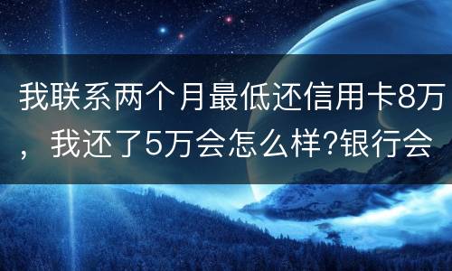 我联系两个月最低还信用卡8万，我还了5万会怎么样?银行会对我起诉吗，