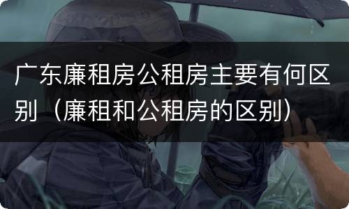 广东廉租房公租房主要有何区别（廉租和公租房的区别）