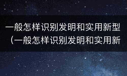 一般怎样识别发明和实用新型（一般怎样识别发明和实用新型技术）