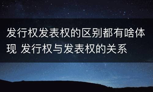 发行权发表权的区别都有啥体现 发行权与发表权的关系