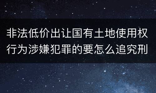 非法低价出让国有土地使用权行为涉嫌犯罪的要怎么追究刑事责任