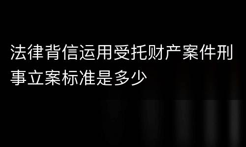 法律背信运用受托财产案件刑事立案标准是多少