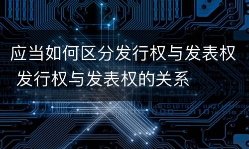 应当如何区分发行权与发表权 发行权与发表权的关系