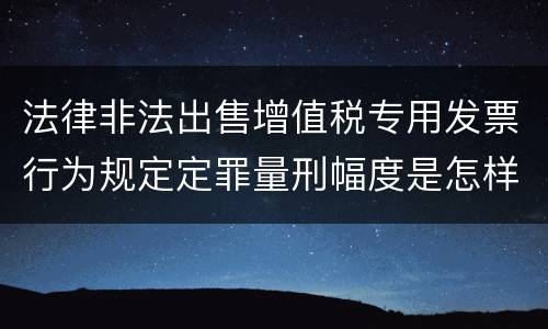 法律非法出售增值税专用发票行为规定定罪量刑幅度是怎样