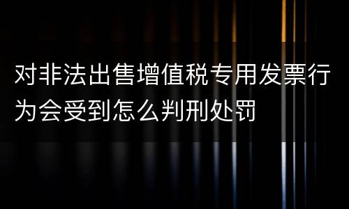 对非法出售增值税专用发票行为会受到怎么判刑处罚