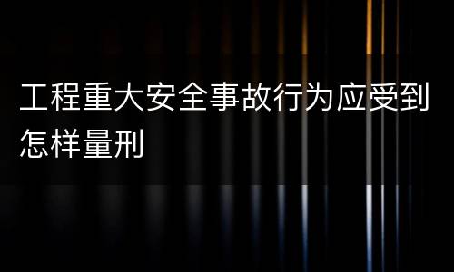 工程重大安全事故行为应受到怎样量刑