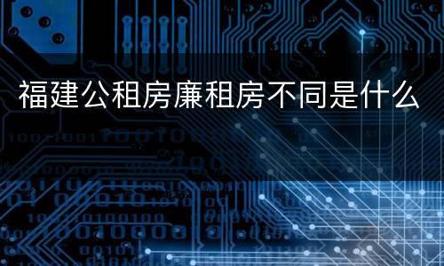 福建公租房廉租房不同是什么