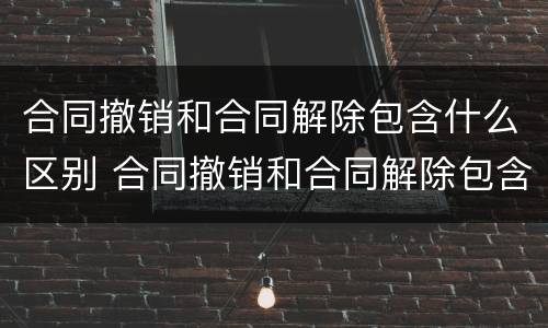 合同撤销和合同解除包含什么区别 合同撤销和合同解除包含什么区别呢