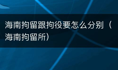 海南拘留跟拘役要怎么分别（海南拘留所）