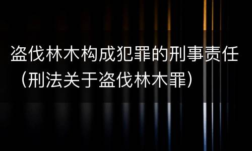 盗伐林木构成犯罪的刑事责任（刑法关于盗伐林木罪）