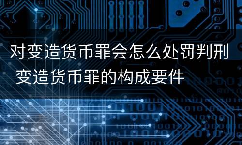 对变造货币罪会怎么处罚判刑 变造货币罪的构成要件