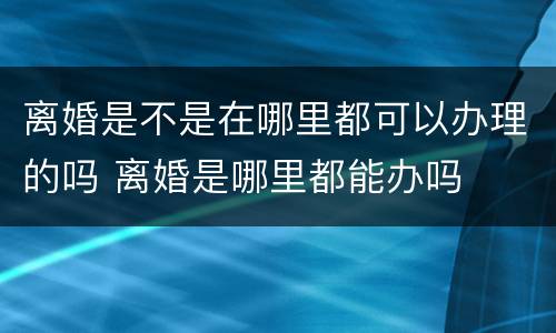 离婚是不是在哪里都可以办理的吗 离婚是哪里都能办吗