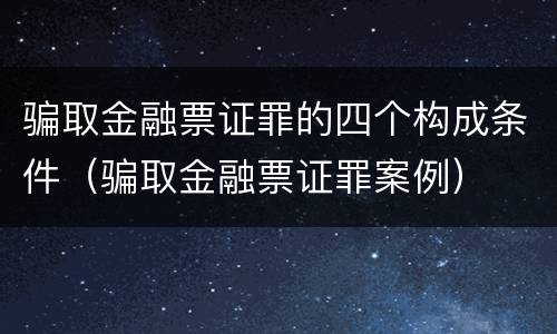 骗取金融票证罪的四个构成条件（骗取金融票证罪案例）