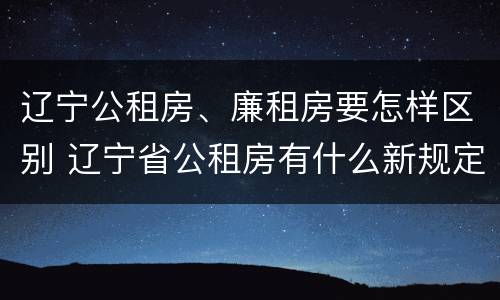 辽宁公租房、廉租房要怎样区别 辽宁省公租房有什么新规定