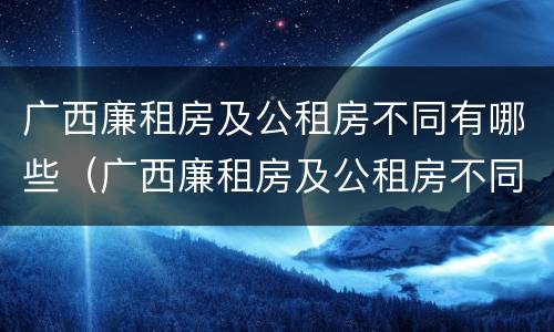 广西廉租房及公租房不同有哪些（广西廉租房及公租房不同有哪些区别）