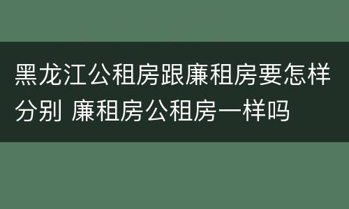 黑龙江公租房跟廉租房要怎样分别 廉租房公租房一样吗