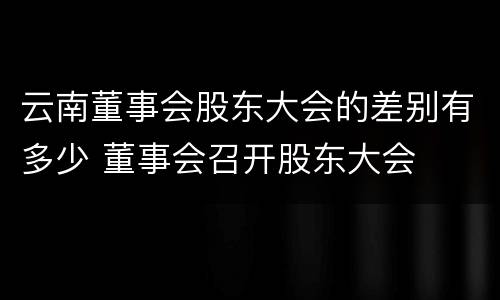 云南董事会股东大会的差别有多少 董事会召开股东大会