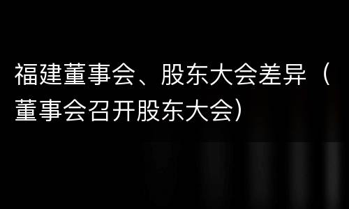 福建董事会、股东大会差异（董事会召开股东大会）