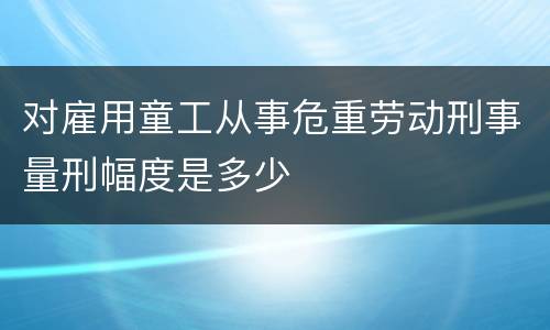 对雇用童工从事危重劳动刑事量刑幅度是多少