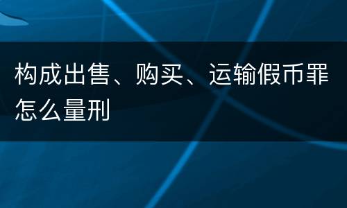 构成出售、购买、运输假币罪怎么量刑