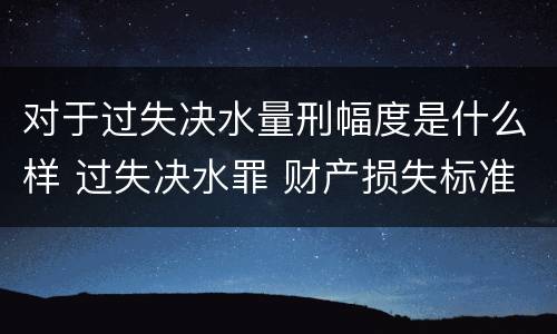 对于过失决水量刑幅度是什么样 过失决水罪 财产损失标准