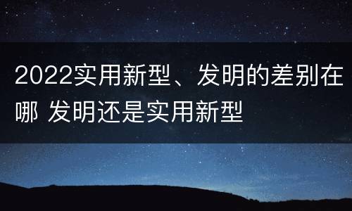 2022实用新型、发明的差别在哪 发明还是实用新型