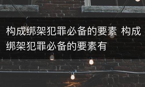 构成绑架犯罪必备的要素 构成绑架犯罪必备的要素有