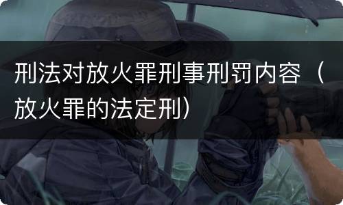 刑法对放火罪刑事刑罚内容（放火罪的法定刑）