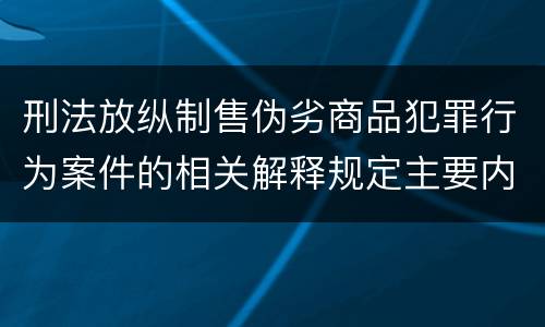 刑法放纵制售伪劣商品犯罪行为案件的相关解释规定主要内容包括什么