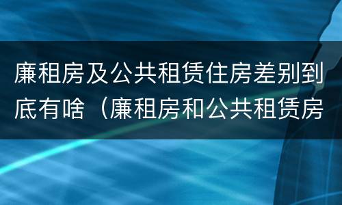 廉租房及公共租赁住房差别到底有啥（廉租房和公共租赁房的区别）